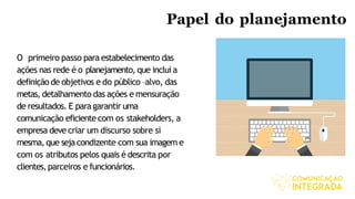 Papel do planejamento
O primeiro passo para estabelecimento das
ações nas rede é o planejamento, que inclui a
definiçãode objetivos e do público –alvo, das
metas, detalhamento das ações e mensuração
de resultados. E para garantir uma
comunicação eficientecom os stakeholders, a
empresa deve criar um discurso sobre si
mesma,que sejacondizente com sua imagem e
com os atributos pelos quais é descrita por
clientes,parceiros e funcionários.
 