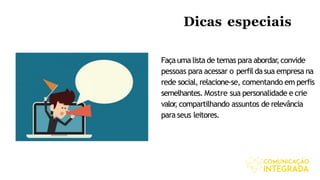 Dicas especiais
Façauma listade temas para abordar,convide
pessoas para acessar o perfil dasua empresa na
rede social, relacione-se, comentando em perfis
semelhantes. Mostre sua personalidade e crie
valor, compartilhando assuntos de relevância
para seus leitores.
 