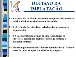 DECISÃO DA
IMPLATAÇÃO
1 – A sistemática de Gestão, tornando a empresa mais moderna,
prática, dinâmica e efetivamente integrada;
2 – A efetividade das atividades relacionadas ao sucesso da
organização;
3 – A Visão Estratégica através de uma Abordagem de
Processos, permitindo melhores níveis de controle e
melhoria contínua;
4 – Tornar a qualidade uma “filosofia administrativa” fazendo
parte de todas as ações e iniciativas da empresa.
 