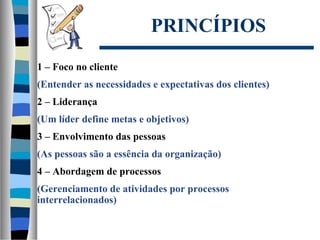 PRINCÍPIOS
1 – Foco no cliente
(Entender as necessidades e expectativas dos clientes)
2 – Liderança
(Um líder define metas e objetivos)
3 – Envolvimento das pessoas
(As pessoas são a essência da organização)
4 – Abordagem de processos
(Gerenciamento de atividades por processos
interrelacionados)
 