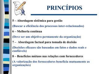 PRINCÍPIOS
5 – Abordagem sistêmica para gestão
(Buscar a eficiência dos processos inter-relacionados)
6 – Melhoria contínua
(Deve ser um objetivo permanente da organização)
7 – Abordagem factual para tomada de decisão
(Decisões eficazes são baseadas em fatos e dados reais e
confiáveis)
8 – Benefícios mútuos nas relações com fornecedores
(A valorização dos fornecedores beneficia mutuamente as
organizações)
 