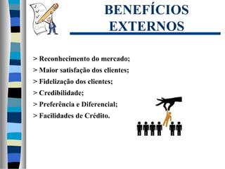 BENEFÍCIOS
EXTERNOS
> Reconhecimento do mercado;
> Maior satisfação dos clientes;
> Fidelização dos clientes;
> Credibilidade;
> Preferência e Diferencial;
> Facilidades de Crédito.
 