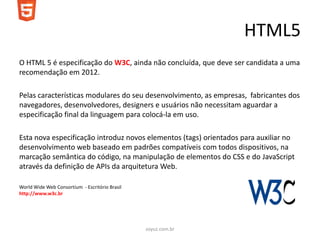 HTML5
O HTML 5 é especificação do W3C, ainda não concluída, que deve ser candidata a uma
recomendação em 2012.

Pelas características modulares do seu desenvolvimento, as empresas, fabricantes dos
navegadores, desenvolvedores, designers e usuários não necessitam aguardar a
especificação final da linguagem para colocá-la em uso.

Esta nova especificação introduz novos elementos (tags) orientados para auxiliar no
desenvolvimento web baseado em padrões compatíveis com todos dispositivos, na
marcação semântica do código, na manipulação de elementos do CSS e do JavaScript
através da definição de APIs da arquitetura Web.

World Wide Web Consortium - Escritório Brasil
http://www.w3c.br




                                                soyuz.com.br
 