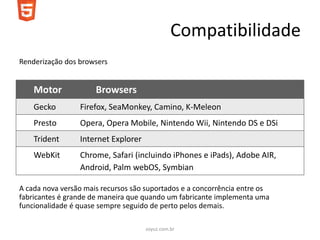 Compatibilidade
Renderização dos browsers


    Motor             Browsers
    Gecko        Firefox, SeaMonkey, Camino, K-Meleon
    Presto       Opera, Opera Mobile, Nintendo Wii, Nintendo DS e DSi
    Trident      Internet Explorer
    WebKit       Chrome, Safari (incluindo iPhones e iPads), Adobe AIR,
                 Android, Palm webOS, Symbian

A cada nova versão mais recursos são suportados e a concorrência entre os
fabricantes é grande de maneira que quando um fabricante implementa uma
funcionalidade é quase sempre seguido de perto pelos demais.

                                     soyuz.com.br
 