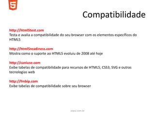 Compatibilidade
http://html5test.com
Testa e avalia a compatibilidade do seu browser com os elementos específicos do
HTML5

http://html5readiness.com
Mostra como o suporte ao HTML5 evoluiu de 2008 até hoje

http://caniuse.com
Exibe tabelas de compatibilidade para recursos de HTML5, CSS3, SVG e outras
tecnologias web

http://fmbip.com
Exibe tabelas de compatibilidade sobre seu browser




                                     soyuz.com.br
 