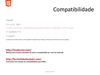 Compatibilidade
<head>

<!--[if IE]>
<script src="http://html5shim.googlecode.com/svn/trunk/html5.js"></script>

<![endif]-->

</head>
O script acima é de Remy Sharp e está hospedado no Google Project Hosting .Você pode usá-lo livremente em seus projetos.




http://modernizr.com/
Bibioteca que introduz elementos de teste e compatibilidde por meio de JavaScript.



http://br.html5boilerplate.com/
Framework com soluções de compatibilidade para HTML5.




                                                                           soyuz.com.br
 