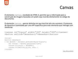 Canvas
O elemento canvas,novidade do HTML 5, permite que a informação para a
construção de imagens baseadas em pixels seja inserida diretamente no código do
documento.

O elemento canvas apenas delimita em que local da tela isto acontece. O processo
de desenho é controlado por uma API específica para este elemento que interage com
JavaScript.

<canvas id="figura" width="300" height="300"></canvas>
<button onClick="desenhar()">Desenhar</button>
<script>
function desenhar()
{ var desenho = document.getElementById('figura');
     var context = desenho.getContext('2d');
     context.fillStyle = '#00FFFF‘;
     context.fillRect(50,50,200, 200); }
</script>
                                                                      http://bit.ly/nK6JCx


                                     soyuz.com.br
 