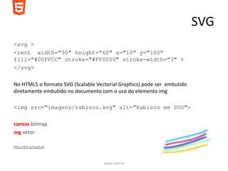 SVG
<svg >
<rect width="90" height="60" x="10" y="100"
fill="#00FFCC" stroke="#FF0000" stroke-width="3" >
</svg>

No HTML5 o formato SVG (Scalable Vectorial Graphics) pode ser embutido
diretamente embutido no documento com o uso do elemento img

<img src="imagens/rabisco.svg" alt="Rabisco em SVG">

canvas bitmap
svg vetor

http://bit.ly/rqqZuK



                                    soyuz.com.br
 