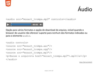 Áudio
<audio src="mozart_trompa.mp3" controls></audio>



Opção para vários formatos e opção de download do arquivo, visível quando o
browser do usuário não oferecer suporte para nenhum dos formatos indicados ou
para o elemento audio.

<audio controls>
<source src="mozart_trompa.aac"/>
<source src="mozart_trompa.ogg"/>
<source src="mozart_trompa.mp3"/>
<p>Baixe o arquivo<a href="mozart_trompa.mp3">.mp3</a></p>
</audio>
                                                                     http://bit.ly/nDeClI




                                    soyuz.com.br
 