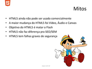Mitos
•   HTML5 ainda não pode ser usado comercialmente
•   A maior mudança do HTML5 foi Vídeo, Áudio e Canvas
•   Objetivo do HTML5 é matar o Flash
•   HTML5 não faz diferença pra SEO/SEM
•   HTML5 tem falhas graves de segurança




                            soyuz.com.br
 