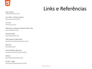 Soyuz Sistemas
                                                    Links e Referências
http://www.soyuz.com.br/

Livro HTML5 – Embarque Imediato
http://soyuz.com.br/html5/

Can I Use?
http://caniuse.com/

HTML5 Doctor, helping you implement HTML5 today
http://html5doctor.com/

DIVE INTO HTML5
http://diveintohtml5.org/

HTML5: Edition for Web Authors
http://dev.w3.org/html5/spec-author-view/

W3C Brasil
http://www.w3c.br

Curso de HTML5 do W3C Brasil
http://www.w3c.br/Cursos/CursoHTML5

Stickman
http://www.drawastickman.com/

20 Lições - Google
http://www.20thingsilearned.com/pt-BR

                                                  soyuz.com.br
 