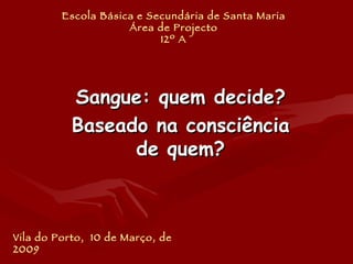 Escola Básica e Secundária de Santa Maria Área de Projecto 12º A Sangue: quem decide? Baseado na consciência de quem? Vila do Porto,  10 de Março, de 2009 