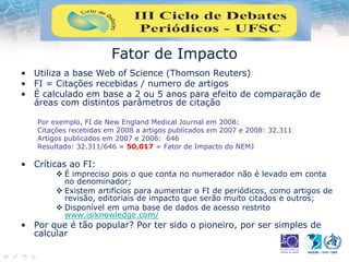Fator de Impacto
• Utiliza a base Web of Science (Thomson Reuters)
• FI = Citações recebidas / numero de artigos
• É calculado em base a 2 ou 5 anos para efeito de comparação de
áreas com distintos parâmetros de citação
Por exemplo, FI de New England Medical Journal em 2008:
Citações recebidas em 2008 a artigos publicados em 2007 e 2008: 32.311
Artigos publicados em 2007 e 2006: 646
Resultado: 32.311/646 = 50,017 = Fator de Impacto do NEMJ
• Críticas ao FI:
 É impreciso pois o que conta no numerador não é levado em conta
no denominador;
 Existem artifícios para aumentar o FI de periódicos, como artigos de
revisão, editoriais de impacto que serão muito citados e outros;
 Disponível em uma base de dados de acesso restrito
www.isiknowledge.com/
• Por que é tão popular? Por ter sido o pioneiro, por ser simples de
calcular
 