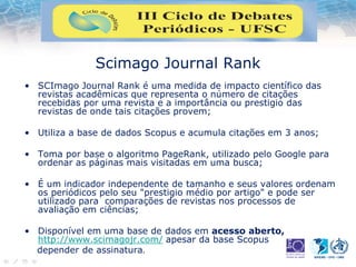 Scimago Journal Rank
• SCImago Journal Rank é uma medida de impacto científico das
revistas acadêmicas que representa o número de citações
recebidas por uma revista e a importância ou prestigio das
revistas de onde tais citações provem;
• Utiliza a base de dados Scopus e acumula citações em 3 anos;
• Toma por base o algoritmo PageRank, utilizado pelo Google para
ordenar as páginas mais visitadas em uma busca;
• É um indicador independente de tamanho e seus valores ordenam
os periódicos pelo seu "prestigio médio por artigo" e pode ser
utilizado para comparações de revistas nos processos de
avaliação em ciências;
• Disponível em uma base de dados em acesso aberto,
http://www.scimagojr.com/ apesar da base Scopus
depender de assinatura.
 