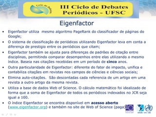 Eigenfactor
• Eigenfactor utiliza mesmo algoritmo PageRank do classificador de páginas do
Google;
• O sistema de classificação de periódicos utilizando Eigenfactor leva em conta a
diferença de prestigio entre os periódicos que citam;
• Eigenfactor também se ajusta para diferenças de padrões de citação entre
disciplinas, permitindo comparar desempenhos entre elas utilizando o mesmo
índice. Baseia nas citações recebidas em um período de cinco anos.
• Outra particularidade de Eigenfactor: diferente do fator de impacto, unifica e
contabiliza citações em revistas nos campos de ciências e ciências sociais;
• Elimina auto-citações. São descontadas cada referencia de um artigo em uma
revista a outro artigo da mesma revista.
• Utiliza a base de dados Web of Science. O cálculo matemático foi idealizado de
forma que a soma de Eigenfactor de todos os periódicos indexados no JCR seja
igual a 100.
• O índice Eigenfactor se encontra disponível em acesso aberto
(www.eigenfactor.org) e também no site de Web of Science (paga)
 