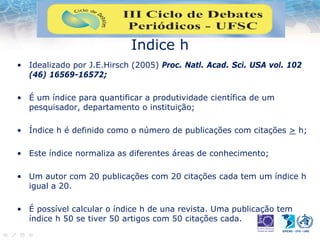 Indice h
• Idealizado por J.E.Hirsch (2005) Proc. Natl. Acad. Sci. USA vol. 102
(46) 16569-16572;
• É um índice para quantificar a produtividade científica de um
pesquisador, departamento o instituição;
• Índice h é definido como o número de publicações com citações > h;
• Este índice normaliza as diferentes áreas de conhecimento;
• Um autor com 20 publicações com 20 citações cada tem um índice h
igual a 20.
• É possível calcular o índice h de una revista. Uma publicação tem
índice h 50 se tiver 50 artigos com 50 citações cada.
 