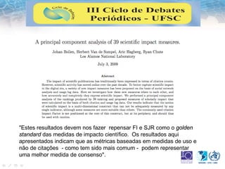 "Estes resultados devem nos fazer repensar FI e SJR como o golden
standard das medidas de impacto científico. Os resultados aqui
apresentados indicam que as métricas baseadas em medidas de uso e
não de citações - como tem sido mais comum - podem representar
uma melhor medida de consenso".
 