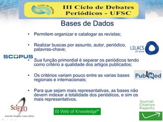 Bases de Dados
• Permitem organizar e catalogar as revistas;
• Realizar buscas por assunto, autor, periódico,
palavras-chave;
• Sua função primordial é separar os periódicos tendo
como critério a qualidade dos artigos publicados;
• Os critérios variam pouco entre as varias bases
regionais e internacionais;
• Para que sejam mais representativas, as bases não
devem indexar a totalidade dos periódicos, e sim os
mais representativos.
 