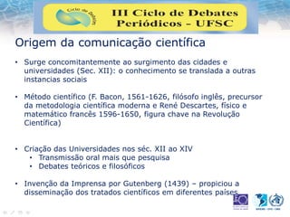 Origem da comunicação científica
• Surge concomitantemente ao surgimento das cidades e
universidades (Sec. XII): o conhecimento se translada a outras
instancias sociais
• Método científico (F. Bacon, 1561-1626, filósofo inglês, precursor
da metodologia científica moderna e René Descartes, físico e
matemático francês 1596-1650, figura chave na Revolução
Científica)
• Criação das Universidades nos séc. XII ao XIV
• Transmissão oral mais que pesquisa
• Debates teóricos e filosóficos
• Invenção da Imprensa por Gutenberg (1439) – propiciou a
disseminação dos tratados científicos em diferentes países
 
