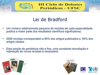 Lei de Bradford
• Um número relativamente pequeno de revistas de cada especialidade
publica a maior parte dos resultados científicos significativos;
• 2000 revistas correspondem a 85% dos artigos publicados e 95% dos
artigos citados
• Esta porção de periódicos não é fixa, uma constante reavaliação e
indexação de novas revistas é necessária.
 