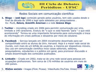 Redes Sociais em comunicação cientifica
1. Blogs – (web logs) conteúdo gerado pelos usuários, tem sido usados desde o
final da década de 1990 e logo após adotados por pesquisadores .
Ex: PLoS, Nature, Scientific American e a rede Science Blogs.
2. Twitter – microblog criado em 2006 para permitir comunicação por sms,
limitado a 140 caracteres. Evoluiu de “o que vc está fazendo ”para “ o que está
acontecendo” Tornou-se uma importante ferramenta para comunicação e troca
de informação em crises políticas e desastres por meio de celulares
3. Facebook - Serviço lançado em 2004 inicialmente desenhado para ser
compartilhado entre os alunos da Univ. Harvard. Hoje é a maior rede social do
mundo, com mais de um bilhão de usuários, a maioria por dispositivos móveis.
Seu uso em comunicação científica inclui casas editoriais, editores,
pesquisadores, estudantes e o público em geral, para promover discussão e
ampla disseminação dos conteúdos publicados.
4. Linkedin – Criado em 2002, trata-se de uma rede social para pessoas em
ocupações profissionais. Tem cerca de 170 milhões de usuários em mais de
200 países.
5. Midias sociais - Images (Flickr, Picasa) ; Video/Audio (YouTube, Vimeo)
 