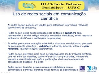 Uso de redes sociais em comunicação
científica
• As redes sociais podem ser usadas para selecionar informação relevante
como filtros de conteúdo;
• Redes sociais estão sendo utilizadas por editores e publishers para
recomendar e avaliar artigos e outros conteúdos científicos, antes restrita a
ambientes científicos e instituições de pesquisa;
• As redes promovem interação entre todos os atores envolvidos no processo
de comunicação científica - publishers, editores, autores, leitores, e peer
reviewers, levando à ações cooperativas;
• Redes sociais oferecem uma nova perspectiva para medir impacto científico
que vai além das citações, como referencias compartilhadas, número de
acessos e downloads logo após a publicação, diminuindo o tempo de
contagem de citações (2-5 anos)
• Redes sociais também provém novas possibilidades para a
comunicação científica, gerando novas formas de disseminação
 