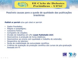 Possíveis causas para a queda de qualidade das publicações
brasileiras
Publish or perrish e/ou get cited or perrish
• Dados fraudados;
• Plágios e autoplágios;
• Coautoria fictícia;
• Compadrio de citações;
• Divisão de trabalhos em LPU (Least Publishable Unit)
• Desincentivo à produção de livros didáticos;
• Desincentivo ao ensino com qualidade e trabalho de extensão;
• Desperdício de talentos;
• Perda de credibilidade da comunidade científica;
• Critérios de avaliação da produção científica dos cursos de pós-graduação
baseada em FI
 