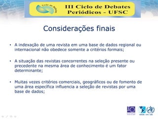 Considerações finais
• A indexação de uma revista em uma base de dados regional ou
internacional não obedece somente a critérios formais;
• A situação das revistas concorrentes na seleção presente ou
precedente na mesma área de conhecimento é um fator
determinante;
• Muitas vezes critérios comerciais, geográficos ou de fomento de
uma área específica influencia a seleção de revistas por uma
base de dados;
 