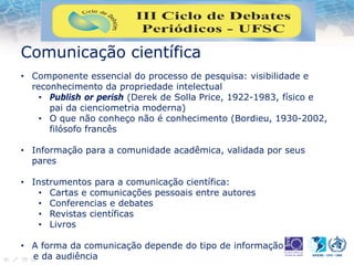 Comunicação científica
• Componente essencial do processo de pesquisa: visibilidade e
reconhecimento da propriedade intelectual
• Publish or perish (Derek de Solla Price, 1922-1983, físico e
pai da cienciometria moderna)
• O que não conheço não é conhecimento (Bordieu, 1930-2002,
filósofo francês
• Informação para a comunidade acadêmica, validada por seus
pares
• Instrumentos para a comunicação científica:
• Cartas e comunicações pessoais entre autores
• Conferencias e debates
• Revistas científicas
• Livros
• A forma da comunicação depende do tipo de informação
e da audiência
 