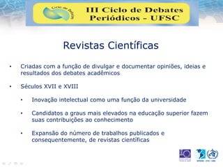 Revistas Científicas
• Criadas com a função de divulgar e documentar opiniões, ideias e
resultados dos debates acadêmicos
• Séculos XVII e XVIII
• Inovação intelectual como uma função da universidade
• Candidatos a graus mais elevados na educação superior fazem
suas contribuições ao conhecimento
• Expansão do número de trabalhos publicados e
consequentemente, de revistas científicas
 