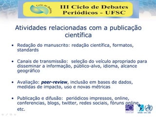 Atividades relacionadas com a publicação
científica
• Redação do manuscrito: redação científica, formatos,
standards
• Canais de transmissão: seleção do veículo apropriado para
disseminar a informação, público-alvo, idioma, alcance
geográfico
• Avaliação: peer-review, inclusão em bases de dados,
medidas de impacto, uso e novas métricas
• Publicação e difusão: periódicos impressos, online,
conferencias, blogs, twitter, redes sociais, fóruns online,
etc.
 