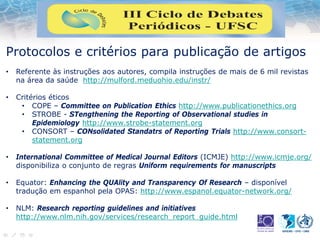 Protocolos e critérios para publicação de artigos
• Referente às instruções aos autores, compila instruções de mais de 6 mil revistas
na área da saúde http://mulford.meduohio.edu/instr/
• Critérios éticos
• COPE – Committee on Publication Ethics http://www.publicationethics.org
• STROBE - STengthening the Reporting of Observational studies in
Epidemiology http://www.strobe-statement.org
• CONSORT – CONsolidated Standatrs of Reporting Trials http://www.consort-
statement.org
• International Committee of Medical Journal Editors (ICMJE) http://www.icmje.org/
disponibiliza o conjunto de regras Uniform requirements for manuscripts
• Equator: Enhancing the QUAlity and Transparency Of Research – disponível
tradução em espanhol pela OPAS: http://www.espanol.equator-network.org/
• NLM: Research reporting guidelines and initiatives
http://www.nlm.nih.gov/services/research_report_guide.html
 