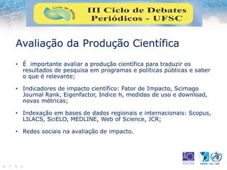 Avaliação da Produção Científica
• É importante avaliar a produção científica para traduzir os
resultados de pesquisa em programas e políticas públicas e saber
o que é relevante;
• Indicadores de impacto científico: Fator de Impacto, Scimago
Journal Rank, Eigenfactor, Indice h, medidas de uso e download,
novas métricas;
• Indexação em bases de dados regionais e internacionais: Scopus,
LILACS, SciELO, MEDLINE, Web of Science, JCR;
• Redes sociais na avaliação de impacto.
 