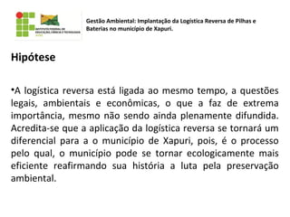 Hipótese
•A logística reversa está ligada ao mesmo tempo, a questões
legais, ambientais e econômicas, o que a faz de extrema
importância, mesmo não sendo ainda plenamente difundida.
Acredita-se que a aplicação da logística reversa se tornará um
diferencial para a o município de Xapuri, pois, é o processo
pelo qual, o município pode se tornar ecologicamente mais
eficiente reafirmando sua história a luta pela preservação
ambiental.
Gestão Ambiental: Implantação da Logística Reversa de Pilhas e
Baterias no município de Xapuri.
 