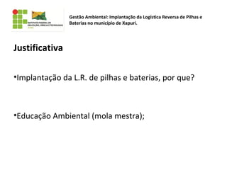 Justificativa
•Implantação da L.R. de pilhas e baterias, por que?
•Educação Ambiental (mola mestra);
Gestão Ambiental: Implantação da Logística Reversa de Pilhas e
Baterias no município de Xapuri.
 