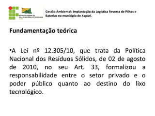 Fundamentação teórica
•A Lei nº 12.305/10, que trata da Política
Nacional dos Resíduos Sólidos, de 02 de agosto
de 2010, no seu Art. 33, formalizou a
responsabilidade entre o setor privado e o
poder público quanto ao destino do lixo
tecnológico.
Gestão Ambiental: Implantação da Logística Reversa de Pilhas e
Baterias no município de Xapuri.
 