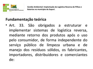 Fundamentação teórica
• Art. 33. São obrigados a estruturar e
implementar sistemas de logística reversa,
mediante retorno dos produtos após o uso
pelo consumidor, de forma independente do
serviço público de limpeza urbana e de
manejo dos resíduos sólidos, os fabricantes,
importadores, distribuidores e comerciantes
de:
Gestão Ambiental: Implantação da Logística Reversa de Pilhas e
Baterias no município de Xapuri.
 