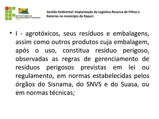 • I - agrotóxicos, seus resíduos e embalagens,
assim como outros produtos cuja embalagem,
após o uso, constitua resíduo perigoso,
observadas as regras de gerenciamento de
resíduos perigosos previstas em lei ou
regulamento, em normas estabelecidas pelos
órgãos do Sisnama, do SNVS e do Suasa, ou
em normas técnicas;
Gestão Ambiental: Implantação da Logística Reversa de Pilhas e
Baterias no município de Xapuri.
 