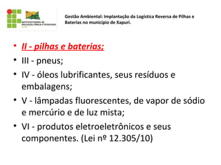 • II - pilhas e baterias;
• III - pneus;
• IV - óleos lubrificantes, seus resíduos e
embalagens;
• V - lâmpadas fluorescentes, de vapor de sódio
e mercúrio e de luz mista;
• VI - produtos eletroeletrônicos e seus
componentes. (Lei nº 12.305/10)
Gestão Ambiental: Implantação da Logística Reversa de Pilhas e
Baterias no município de Xapuri.
 
