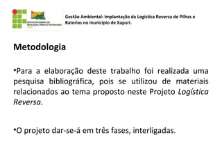 Metodologia
•Para a elaboração deste trabalho foi realizada uma
pesquisa bibliográfica, pois se utilizou de materiais
relacionados ao tema proposto neste Projeto Logística
Reversa.
•O projeto dar-se-á em três fases, interligadas.
Gestão Ambiental: Implantação da Logística Reversa de Pilhas e
Baterias no município de Xapuri.
 