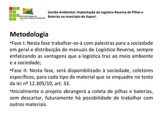 Metodologia
•Fase I: Nesta fase trabalhar-se-á com palestras para a sociedade
em geral e distribuição de manuais de Logística Reversa, sempre
enfatizando as vantagens que a logística traz ao meio ambiente
e a sociedade;
•Fase II: Nesta fase, será disponibilizado à sociedade, coletores
específicos, para cada tipo de material que se enquadre no texto
da lei nº 12.305/10, art. 33.
•Inicialmente o projeto abrangerá a coleta de pilhas e baterias,
sem descartar, futuramente há possibilidade de trabalhar com
outros materiais.
Gestão Ambiental: Implantação da Logística Reversa de Pilhas e
Baterias no município de Xapuri.
 