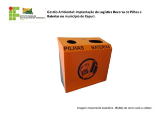 Imagem meramente ilustrativa. Modelo de como será o coletor.
Gestão Ambiental: Implantação da Logística Reversa de Pilhas e
Baterias no município de Xapuri.
 