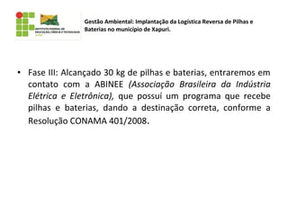 • Fase III: Alcançado 30 kg de pilhas e baterias, entraremos em
contato com a ABINEE (Associação Brasileira da Indústria
Elétrica e Eletrônica), que possuí um programa que recebe
pilhas e baterias, dando a destinação correta, conforme a
Resolução CONAMA 401/2008.
Gestão Ambiental: Implantação da Logística Reversa de Pilhas e
Baterias no município de Xapuri.
 