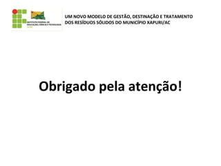 Obrigado pela atenção!
UM NOVO MODELO DE GESTÃO, DESTINAÇÃO E TRATAMENTO
DOS RESÍDUOS SÓLIDOS DO MUNICÍPIO XAPURI/AC
 
