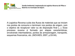 Gestão Ambiental: Implantação da Logística Reversa de Pilhas e
Baterias no município de Xapuri.
A Logística Reversa cuida dos fluxos de materiais que se iniciam
nos pontos de consumo e terminam nos pontos de origem, com
o objetivo de recapturar valor ou de disposição final (...). Esse
processo reverso é formado por etapas características,
envolvendo intermediários, pontos de armazenagem, transporte,
esquemas financeiros, etc. (NOVAES, 2007, p.53-54).
 