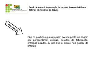 Gestão Ambiental: Implantação da Logística Reversa de Pilhas e
Baterias no município de Xapuri.
Pós - venda
Pós - venda
São os produtos que retornam ao seu ponto de origem
por apresentarem avarias, defeitos de fabricação,
entregas erradas ou por que o cliente não gostou do
produto
 