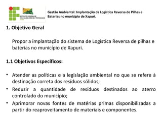 1. Objetivo Geral
Propor a implantação do sistema de Logística Reversa de pilhas e
baterias no município de Xapuri.
1.1 Objetivos Específicos:
• Atender as políticas e a legislação ambiental no que se refere à
destinação correta dos resíduos sólidos;
• Reduzir a quantidade de resíduos destinados ao aterro
controlado do município;
• Aprimorar novas fontes de matérias primas disponibilizadas a
partir do reaproveitamento de materiais e componentes.
Gestão Ambiental: Implantação da Logística Reversa de Pilhas e
Baterias no município de Xapuri.
 