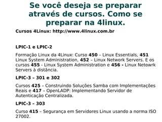 Se você deseja se prepararSe você deseja se preparar
através de cursos. Como seatravés de cursos. Como se
preparar na 4linux.preparar na 4linux.
Cursos 4Linux: http://www.4linux.com.br
LPIC-1 e LPIC-2
Formação Linux da 4Linux: Curso 450 – Linux Essentials, 451
Linux System Administration, 452 – Linux Network Servers. E os
cursos 455 - Linux System Administration e 456 - Linux Netowrk
Servers à distância.
LPIC-3 – 301 e 302
Cursos 425 – Construindo Soluções Samba com Implementações
Reais e 417 – OpenLADP: Implementando Servidor de
Autenticação Centralizada.
LPIC-3 – 303
Curso 415 – Segurança em Servidores Linux usando a norma ISO
27002.
 