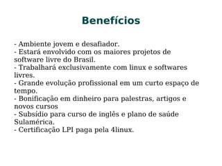 BenefíciosBenefícios
- Ambiente jovem e desafiador.
- Estará envolvido com os maiores projetos de
software livre do Brasil.
- Trabalhará exclusivamente com linux e softwares
livres.
- Grande evolução profissional em um curto espaço de
tempo.
- Bonificação em dinheiro para palestras, artigos e
novos cursos
- Subsídio para curso de inglês e plano de saúde
Sulamérica.
- Certificação LPI paga pela 4linux.
 