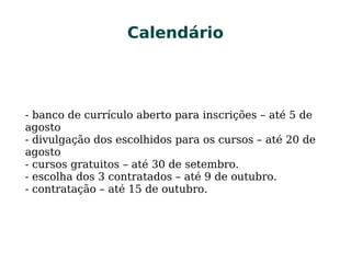 CalendárioCalendário
- banco de currículo aberto para inscrições – até 5 de
agosto
- divulgação dos escolhidos para os cursos – até 20 de
agosto
- cursos gratuitos – até 30 de setembro.
- escolha dos 3 contratados – até 9 de outubro.
- contratação – até 15 de outubro.
 